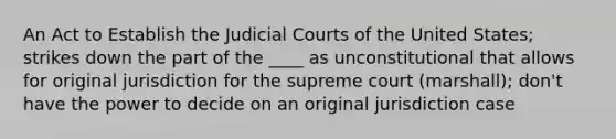 An Act to Establish the Judicial Courts of the United States; strikes down the part of the ____ as unconstitutional that allows for original jurisdiction for the supreme court (marshall); don't have the power to decide on an original jurisdiction case