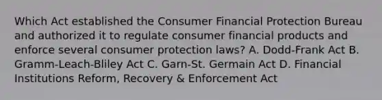 Which Act established the Consumer Financial Protection Bureau and authorized it to regulate consumer financial products and enforce several consumer protection laws? A. Dodd-Frank Act B. Gramm-Leach-Bliley Act C. Garn-St. Germain Act D. Financial Institutions Reform, Recovery & Enforcement Act