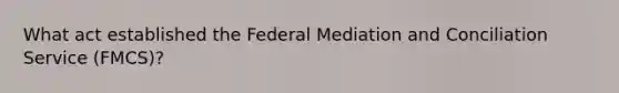 What act established the Federal Mediation and Conciliation Service (FMCS)?