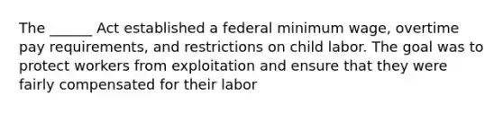 The ______ Act established a federal minimum wage, overtime pay requirements, and restrictions on child labor. The goal was to protect workers from exploitation and ensure that they were fairly compensated for their labor