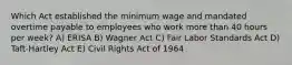 Which Act established the minimum wage and mandated overtime payable to employees who work more than 40 hours per week? A) ERISA B) Wagner Act C) Fair Labor Standards Act D) Taft-Hartley Act E) Civil Rights Act of 1964