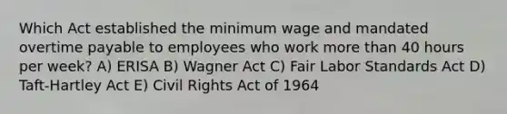 Which Act established the minimum wage and mandated overtime payable to employees who work more than 40 hours per week? A) ERISA B) Wagner Act C) Fair Labor Standards Act D) Taft-Hartley Act E) Civil Rights Act of 1964