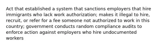 Act that established a system that sanctions employers that hire immigrants who lack work authorization; makes it illegal to hire, recruit, or refer for a fee someone not authorized to work in this country; government conducts random compliance audits to enforce action against employers who hire undocumented workers