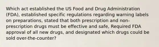 Which act established the US Food and Drug Administration (FDA), established specific regulations regarding warning labels on preparations, stated that both prescription and non-prescription drugs must be effective and safe, Required FDA approval of all new drugs, and designated which drugs could be sold over-the-counter?