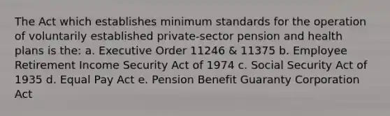 The Act which establishes minimum standards for the operation of voluntarily established private-sector pension and health plans is the: a. Executive Order 11246 & 11375 b. Employee Retirement Income Security Act of 1974 c. Social Security Act of 1935 d. Equal Pay Act e. Pension Benefit Guaranty Corporation Act