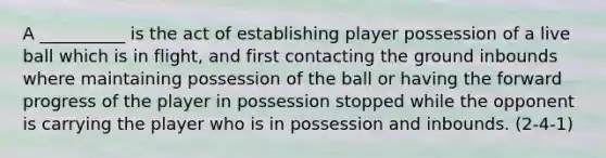 A __________ is the act of establishing player possession of a live ball which is in flight, and first contacting the ground inbounds where maintaining possession of the ball or having the forward progress of the player in possession stopped while the opponent is carrying the player who is in possession and inbounds. (2-4-1)