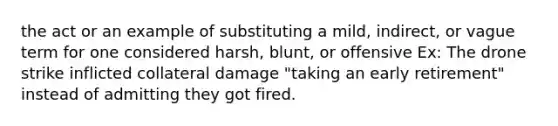 the act or an example of substituting a mild, indirect, or vague term for one considered harsh, blunt, or offensive Ex: The drone strike inflicted collateral damage "taking an early retirement" instead of admitting they got fired.