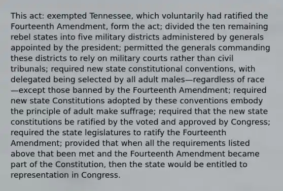 This act: exempted Tennessee, which voluntarily had ratified the Fourteenth Amendment, form the act; divided the ten remaining rebel states into five military districts administered by generals appointed by the president; permitted the generals commanding these districts to rely on military courts rather than civil tribunals; required new state constitutional conventions, with delegated being selected by all adult males—regardless of race—except those banned by the Fourteenth Amendment; required new state Constitutions adopted by these conventions embody the principle of adult make suffrage; required that the new state constitutions be ratified by the voted and approved by Congress; required the state legislatures to ratify the Fourteenth Amendment; provided that when all the requirements listed above that been met and the Fourteenth Amendment became part of the Constitution, then the state would be entitled to representation in Congress.