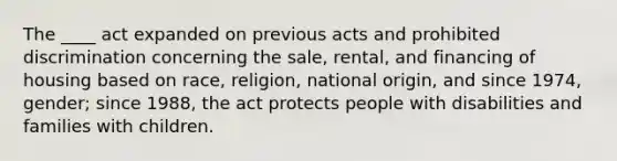 The ____ act expanded on previous acts and prohibited discrimination concerning the sale, rental, and financing of housing based on race, religion, national origin, and since 1974, gender; since 1988, the act protects people with disabilities and families with children.