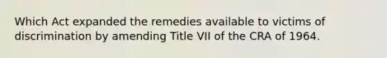 Which Act expanded the remedies available to victims of discrimination by amending Title VII of the CRA of 1964.