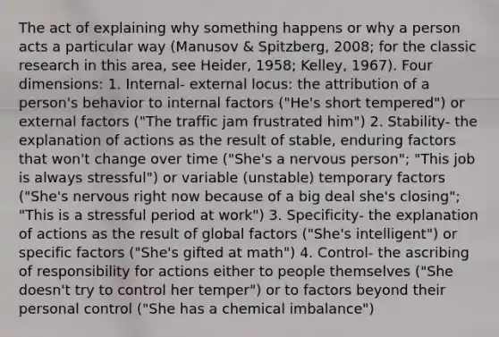 The act of explaining why something happens or why a person acts a particular way (Manusov & Spitzberg, 2008; for the classic research in this area, see Heider, 1958; Kelley, 1967). Four dimensions: 1. Internal- external locus: the attribution of a person's behavior to internal factors ("He's short tempered") or external factors ("The traffic jam frustrated him") 2. Stability- the explanation of actions as the result of stable, enduring factors that won't change over time ("She's a nervous person"; "This job is always stressful") or variable (unstable) temporary factors ("She's nervous right now because of a big deal she's closing"; "This is a stressful period at work") 3. Specificity- the explanation of actions as the result of global factors ("She's intelligent") or specific factors ("She's gifted at math") 4. Control- the ascribing of responsibility for actions either to people themselves ("She doesn't try to control her temper") or to factors beyond their personal control ("She has a chemical imbalance")