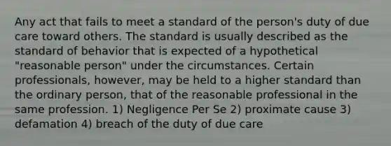 Any act that fails to meet a standard of the person's duty of due care toward others. The standard is usually described as the standard of behavior that is expected of a hypothetical "reasonable person" under the circumstances. Certain professionals, however, may be held to a higher standard than the ordinary person, that of the reasonable professional in the same profession. 1) Negligence Per Se 2) proximate cause 3) defamation 4) breach of the duty of due care