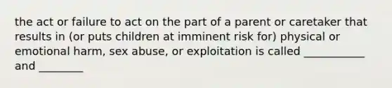 the act or failure to act on the part of a parent or caretaker that results in (or puts children at imminent risk for) physical or emotional harm, sex abuse, or exploitation is called ___________ and ________