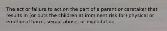 The act or failure to act on the part of a parent or caretaker that results in (or puts the children at imminent risk for) physical or emotional harm, sexual abuse, or exploitation