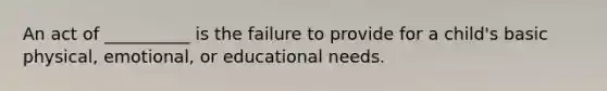 An act of __________ is the failure to provide for a child's basic physical, emotional, or educational needs.