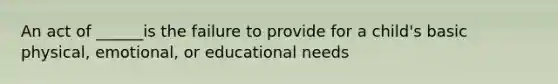 An act of ______is the failure to provide for a child's basic physical, emotional, or educational needs