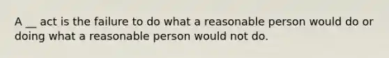 A __ act is the failure to do what a reasonable person would do or doing what a reasonable person would not do.