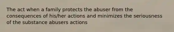 The act when a family protects the abuser from the consequences of his/her actions and minimizes the seriousness of the substance abusers actions