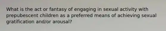 What is the act or fantasy of engaging in sexual activity with prepubescent children as a preferred means of achieving sexual gratification and/or arousal?