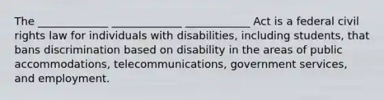 The _____________ _____________ ____________ Act is a federal civil rights law for individuals with disabilities, including students, that bans discrimination based on disability in the areas of public accommodations, telecommunications, government services, and employment.