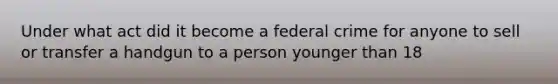 Under what act did it become a federal crime for anyone to sell or transfer a handgun to a person younger than 18