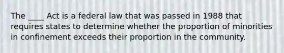 The ____ Act is a federal law that was passed in 1988 that requires states to determine whether the proportion of minorities in confinement exceeds their proportion in the community.