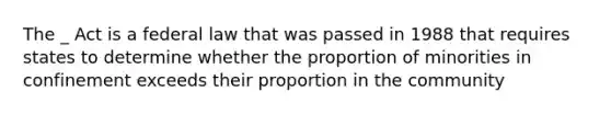 The _ Act is a federal law that was passed in 1988 that requires states to determine whether the proportion of minorities in confinement exceeds their proportion in the community