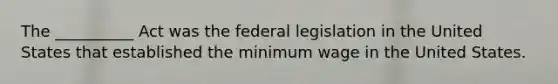 The __________ Act was the federal legislation in the United States that established the minimum wage in the United States.