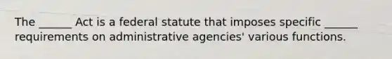 The ______ Act is a federal statute that imposes specific ______ requirements on administrative agencies' various functions.