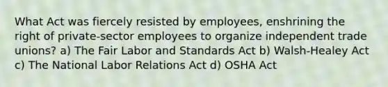 What Act was fiercely resisted by employees, enshrining the right of private-sector employees to organize independent trade unions? a) The Fair Labor and Standards Act b) Walsh-Healey Act c) The National Labor Relations Act d) OSHA Act