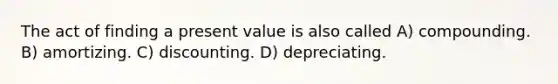 The act of finding a present value is also called A) compounding. B) amortizing. C) discounting. D) depreciating.