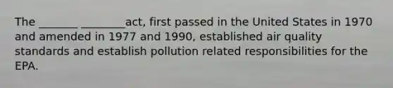 The _______ ________act, first passed in the United States in 1970 and amended in 1977 and 1990, established air quality standards and establish pollution related responsibilities for the EPA.