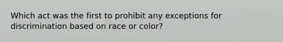 Which act was the first to prohibit any exceptions for discrimination based on race or color?