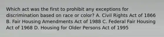 Which act was the first to prohibit any exceptions for discrimination based on race or color? A. Civil Rights Act of 1866 B. Fair Housing Amendments Act of 1988 C. Federal Fair Housing Act of 1968 D. Housing for Older Persons Act of 1995