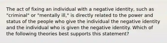 The act of fixing an individual with a negative identity, such as "criminal" or "mentally ill," is directly related to the power and status of the people who give the individual the negative identity and the individual who is given the negative identity. Which of the following theories best supports this statement?