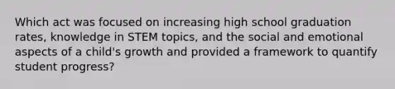 Which act was focused on increasing high school graduation rates, knowledge in STEM topics, and the social and emotional aspects of a child's growth and provided a framework to quantify student progress?