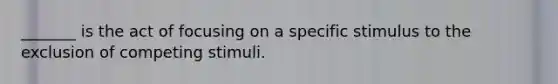 _______ is the act of focusing on a specific stimulus to the exclusion of competing stimuli.