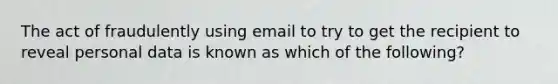 The act of fraudulently using email to try to get the recipient to reveal personal data is known as which of the following?