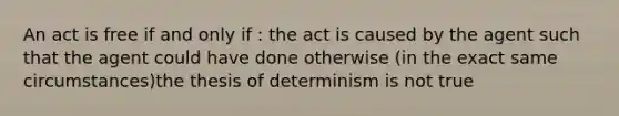 An act is free if and only if : the act is caused by the agent such that the agent could have done otherwise (in the exact same circumstances)the thesis of determinism is not true