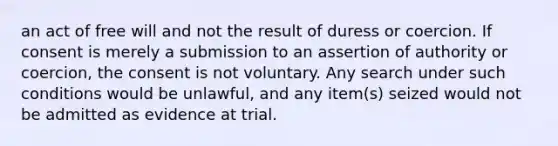 an act of free will and not the result of duress or coercion. If consent is merely a submission to an assertion of authority or coercion, the consent is not voluntary. Any search under such conditions would be unlawful, and any item(s) seized would not be admitted as evidence at trial.