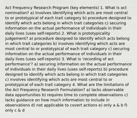 Act Frequency Research Program (key elements) 1. What is act nomination? a) Involves identifying which acts are most central to or prototypical of each trait category b) procedure designed to identify which acts belong in which trait categories c) securing information on the actual performance of individuals in their daily lives (uses self-reports) 2. What is prototypicality judgement? a) procedure designed to identify which acts belong in which trait categories b) involves identifying which acts are most central to or prototypical of each trait category c) securing information on the actual performance of individuals in their daily lives (uses self-reports) 3. What is 'recording of act performance'? a) securing information on the actual performance of individuals in their daily lives (uses self-reports) b) procedure designed to identify which acts belong in which trait categories c) involves identifying which acts are most central to or prototypical of each trait category 4. What are the limitations of the Act Frequency Research Formulation? a) lacks observable data opportunities b) requires time to complete observations c) lacks guidance on how much information to include in observations d) not applicable to covert actions e) only a & b f) only c & d