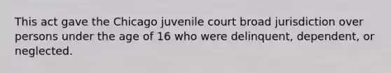 This act gave the Chicago juvenile court broad jurisdiction over persons under the age of 16 who were delinquent, dependent, or neglected.