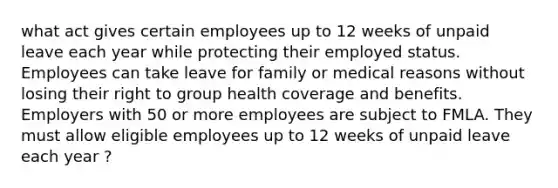 what act gives certain employees up to 12 weeks of unpaid leave each year while protecting their employed status. Employees can take leave for family or medical reasons without losing their right to group health coverage and benefits. Employers with 50 or more employees are subject to FMLA. They must allow eligible employees up to 12 weeks of unpaid leave each year ?