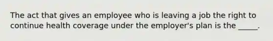 The act that gives an employee who is leaving a job the right to continue health coverage under the employer's plan is the _____.