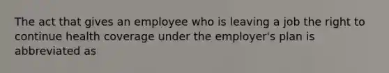 The act that gives an employee who is leaving a job the right to continue health coverage under the employer's plan is abbreviated as