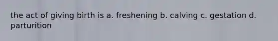 the act of giving birth is a. freshening b. calving c. gestation d. parturition