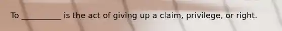 To __________ is the act of giving up a claim, privilege, or right.