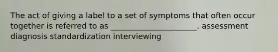 The act of giving a label to a set of symptoms that often occur together is referred to as ______________________. assessment diagnosis standardization interviewing