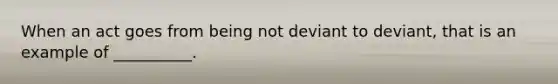 When an act goes from being not deviant to deviant, that is an example of __________.