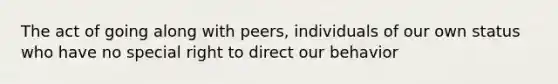 The act of going along with peers, individuals of our own status who have no special right to direct our behavior